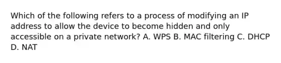 Which of the following refers to a process of modifying an IP address to allow the device to become hidden and only accessible on a private network? A. WPS B. MAC filtering C. DHCP D. NAT