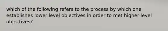 which of the following refers to the process by which one establishes lower-level objectives in order to met higher-level objectives?