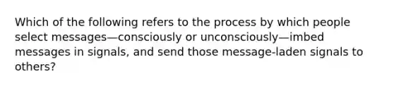 Which of the following refers to the process by which people select messages—consciously or unconsciously—imbed messages in signals, and send those message-laden signals to others?