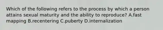 Which of the following refers to the process by which a person attains sexual maturity and the ability to reproduce? A.fast mapping B.recentering C.puberty D.internalization