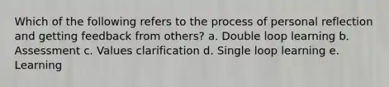 Which of the following refers to the process of personal reflection and getting feedback from others? a. Double loop learning b. Assessment c. Values clarification d. Single loop learning e. Learning