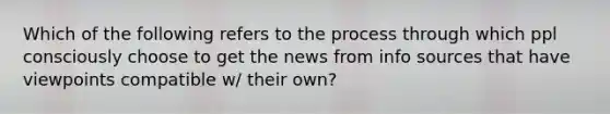 Which of the following refers to the process through which ppl consciously choose to get the news from info sources that have viewpoints compatible w/ their own?