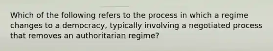 Which of the following refers to the process in which a regime changes to a democracy, typically involving a negotiated process that removes an authoritarian regime?