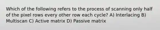 Which of the following refers to the process of scanning only half of the pixel rows every other row each cycle? A) Interlacing B) Multiscan C) Active matrix D) Passive matrix