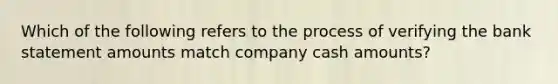 Which of the following refers to the process of verifying the bank statement amounts match company cash amounts?