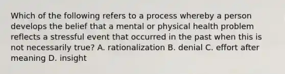 Which of the following refers to a process whereby a person develops the belief that a mental or physical health problem reflects a stressful event that occurred in the past when this is not necessarily true? A. rationalization B. denial C. effort after meaning D. insight