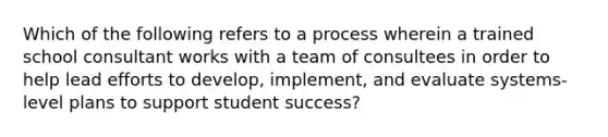 Which of the following refers to a process wherein a trained school consultant works with a team of consultees in order to help lead efforts to develop, implement, and evaluate systems-level plans to support student success?