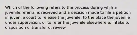 Which of the following refers to the process during whih a juvenile referral is recieved and a decision made to file a petition in juvenile court to release the juvenile, to the place the juvenile under supervision, or to refer the juvenile elsewhere a. intake b. disposition c. transfer d. review