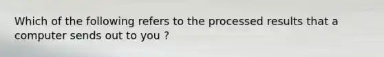 Which of the following refers to the processed results that a computer sends out to you ?