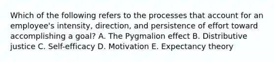 Which of the following refers to the processes that account for an​ employee's intensity,​ direction, and persistence of effort toward accomplishing a​ goal? A. The Pygmalion effect B. Distributive justice C. Self-efficacy D. Motivation E. Expectancy theory