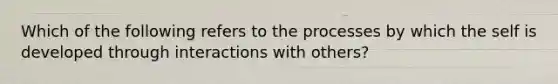 Which of the following refers to the processes by which the self is developed through interactions with others?