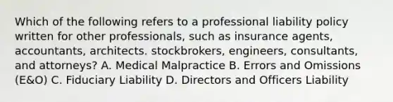 Which of the following refers to a professional liability policy written for other professionals, such as insurance agents, accountants, architects. stockbrokers, engineers, consultants, and attorneys? A. Medical Malpractice B. Errors and Omissions (E&O) C. Fiduciary Liability D. Directors and Officers Liability