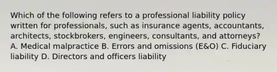 Which of the following refers to a professional liability policy written for professionals, such as insurance agents, accountants, architects, stockbrokers, engineers, consultants, and attorneys? A. Medical malpractice B. Errors and omissions (E&O) C. Fiduciary liability D. Directors and officers liability