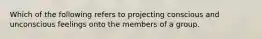 Which of the following refers to projecting conscious and unconscious feelings onto the members of a group.