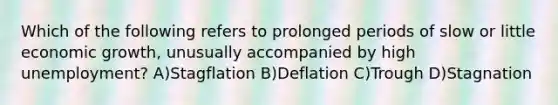 Which of the following refers to prolonged periods of slow or little economic growth, unusually accompanied by high unemployment? A)Stagflation B)Deflation C)Trough D)Stagnation