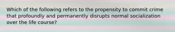 Which of the following refers to the propensity to commit crime that profoundly and permanently disrupts normal socialization over the life course?