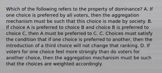 Which of the following refers to the property of dominance? A. If one choice is preferred by all voters, then the aggregation mechanism must be such that this choice is made by society. B. If choice A is preferred to choice B and choice B is preferred to choice C, then A must be preferred to C. C. Choices must satisfy the condition that if one choice is preferred to another, then the introduction of a third choice will not change that ranking. D. If voters for one choice feel more strongly than do voters for another choice, then the aggregation mechanism must be such that the choices are weighted accordingly.