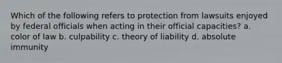 Which of the following refers to protection from lawsuits enjoyed by federal officials when acting in their official capacities? a. color of law b. culpability c. theory of liability d. absolute immunity