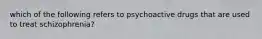 which of the following refers to psychoactive drugs that are used to treat schizophrenia?