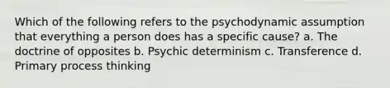 Which of the following refers to the psychodynamic assumption that everything a person does has a specific cause? a. The doctrine of opposites b. Psychic determinism c. Transference d. Primary process thinking