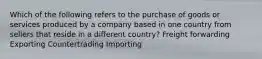 Which of the following refers to the purchase of goods or services produced by a company based in one country from sellers that reside in a different country? Freight forwarding Exporting Countertrading Importing