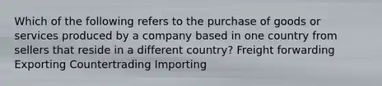 Which of the following refers to the purchase of goods or services produced by a company based in one country from sellers that reside in a different country? Freight forwarding Exporting Countertrading Importing