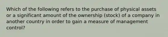 Which of the following refers to the purchase of physical assets or a significant amount of the ownership​ (stock) of a company in another country in order to gain a measure of management​ control?