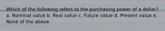 Which of the following refers to the purchasing power of a dollar? a. Nominal value b. Real value c. Future value d. Present value e. None of the above