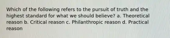 Which of the following refers to the pursuit of truth and the highest standard for what we should believe? a. Theoretical reason b. Critical reason c. Philanthropic reason d. Practical reason