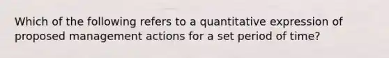 Which of the following refers to a quantitative expression of proposed management actions for a set period of time?