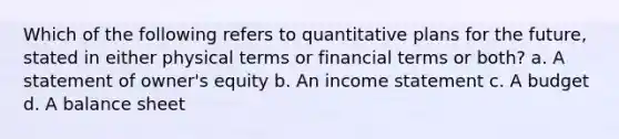 Which of the following refers to quantitative plans for the future, stated in either physical terms or financial terms or both? a. A statement of owner's equity b. An income statement c. A budget d. A balance sheet