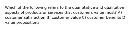 Which of the following refers to the quantitative and qualitative aspects of products or services that customers value most? A) customer satisfaction B) customer value C) customer benefits D) value propositions