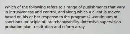 Which of the following refers to a range of punishments that vary in intrusiveness and control, and along which a client is moved based on his or her response to the programs? -continuum of sanctions -principle of interchangeability -intensive supervision probation plan -restitution and reform array