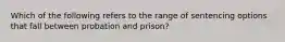 Which of the following refers to the range of sentencing options that fall between probation and prison?