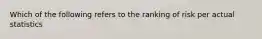 Which of the following refers to the ranking of risk per actual statistics