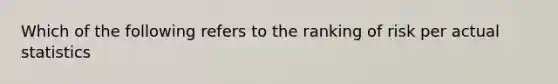 Which of the following refers to the ranking of risk per actual statistics