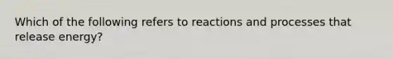 Which of the following refers to reactions and processes that release energy?