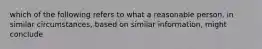 which of the following refers to what a reasonable person, in similar circumstances, based on similar information, might conclude