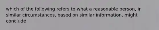 which of the following refers to what a reasonable person, in similar circumstances, based on similar information, might conclude