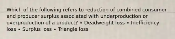 Which of the following refers to reduction of combined consumer and producer surplus associated with underproduction or overproduction of a product? ∙ Deadweight loss ∙ Inefficiency loss ∙ Surplus loss ∙ Triangle loss