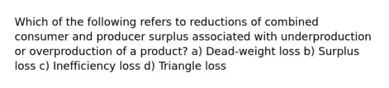 Which of the following refers to reductions of combined consumer and producer surplus associated with underproduction or overproduction of a product? a) Dead-weight loss b) Surplus loss c) Inefficiency loss d) Triangle loss