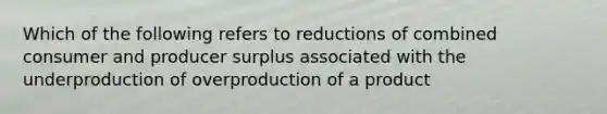 Which of the following refers to reductions of combined consumer and producer surplus associated with the underproduction of overproduction of a product