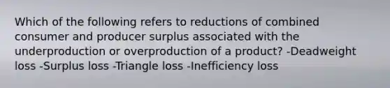 Which of the following refers to reductions of combined consumer and producer surplus associated with the underproduction or overproduction of a product? -Deadweight loss -Surplus loss -Triangle loss -Inefficiency loss