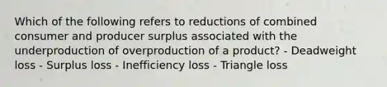 Which of the following refers to reductions of combined consumer and producer surplus associated with the underproduction of overproduction of a product? - Deadweight loss - Surplus loss - Inefficiency loss - Triangle loss