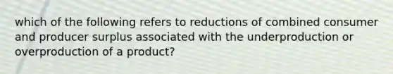 which of the following refers to reductions of combined consumer and producer surplus associated with the underproduction or overproduction of a product?