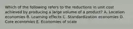 Which of the following refers to the reductions in unit cost achieved by producing a large volume of a product? A. Location economies B. Learning effects C. Standardization economies D. Core economies E. Economies of scale