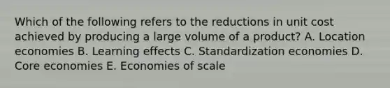 Which of the following refers to the reductions in unit cost achieved by producing a large volume of a product? A. Location economies B. Learning effects C. Standardization economies D. Core economies E. Economies of scale