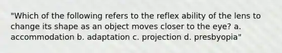 "Which of the following refers to the reflex ability of the lens to change its shape as an object moves closer to the eye? a. accommodation b. adaptation c. projection d. presbyopia"