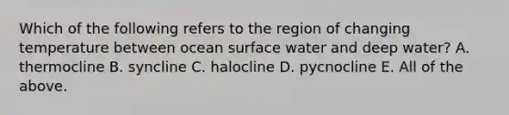 Which of the following refers to the region of changing temperature between ocean surface water and deep water? A. thermocline B. syncline C. halocline D. pycnocline E. All of the above.