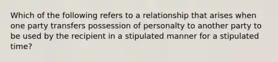 Which of the following refers to a relationship that arises when one party transfers possession of personalty to another party to be used by the recipient in a stipulated manner for a stipulated time?